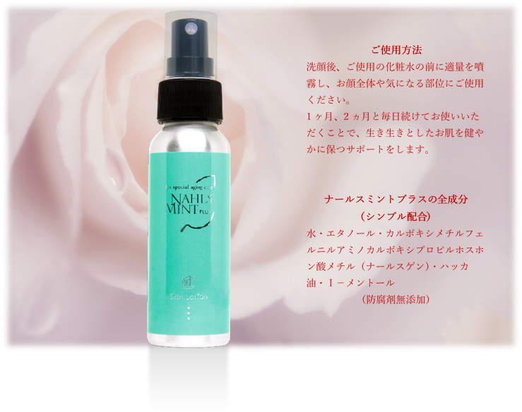 ナールスミントプラスの」ご使用方法。洗顔後ご使用の化粧水の前に適量を噴霧しお顔全体や気になる部位にご使用ください。防腐剤無添加の安心成分で活き活きとした健やかなお肌を保つサポートをします。
